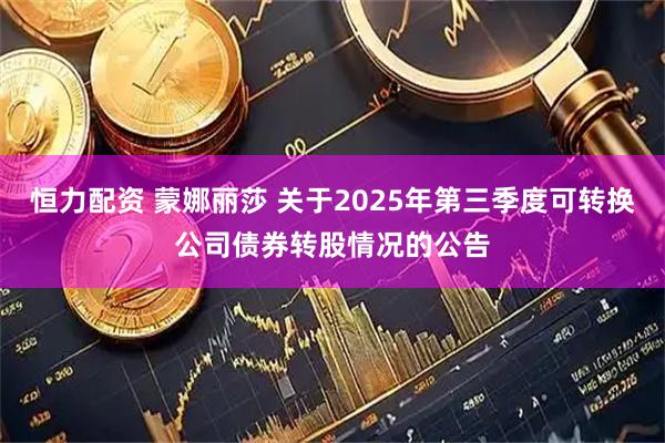 恒力配资 蒙娜丽莎 关于2025年第三季度可转换公司债券转股情况的公告