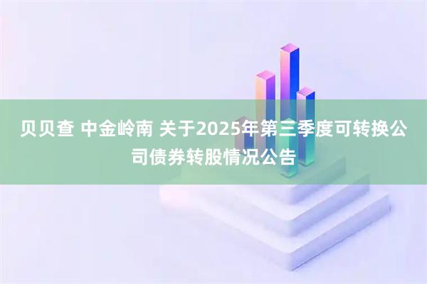 贝贝查 中金岭南 关于2025年第三季度可转换公司债券转股情况公告