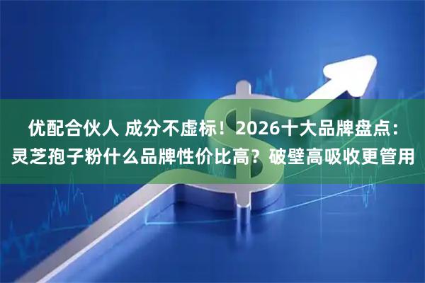 优配合伙人 成分不虚标！2026十大品牌盘点：灵芝孢子粉什么品牌性价比高？破壁高吸收更管用
