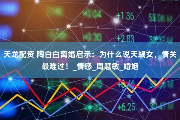 天龙配资 陶白白离婚启示：为什么说天蝎女，情关最难过！_情感_周慧敏_婚姻