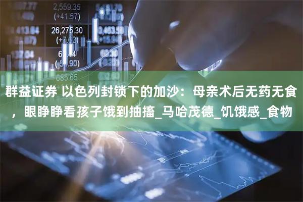 群益证券 以色列封锁下的加沙：母亲术后无药无食，眼睁睁看孩子饿到抽搐_马哈茂德_饥饿感_食物