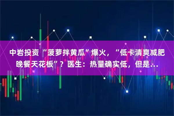 中岩投资 “菠萝拌黄瓜”爆火，“低卡清爽减肥晚餐天花板”？医生：热量确实低，但是…