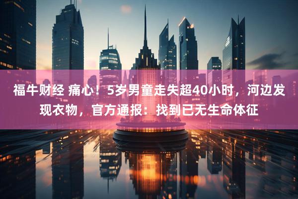 福牛财经 痛心！5岁男童走失超40小时，河边发现衣物，官方通报：找到已无生命体征