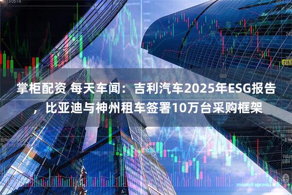 掌柜配资 每天车闻：吉利汽车2025年ESG报告 ，比亚迪与神州租车签署10万台采购框架