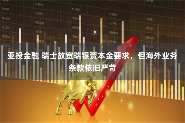 亚投金融 瑞士放宽瑞银资本金要求，但海外业务条款依旧严苛