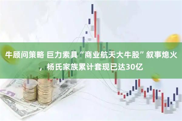 牛顾问策略 巨力索具“商业航天大牛股”叙事熄火，杨氏家族累计套现已达30亿
