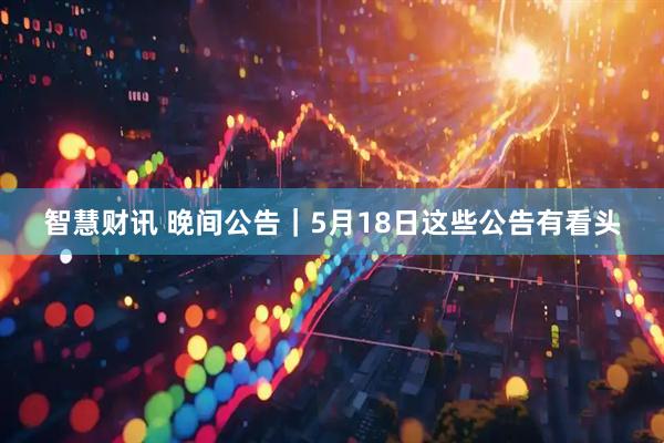 智慧财讯 晚间公告｜5月18日这些公告有看头