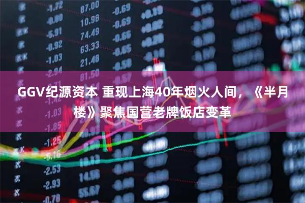GGV纪源资本 重现上海40年烟火人间，《半月楼》聚焦国营老牌饭店变革