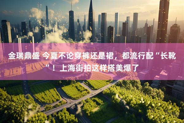金瑞鼎盛 今夏不论穿裤还是裙，都流行配“长靴”！上海街拍这样搭美爆了