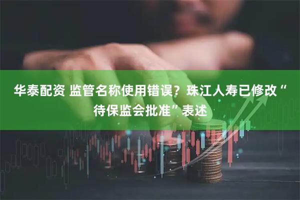 华泰配资 监管名称使用错误？珠江人寿已修改“待保监会批准”表述