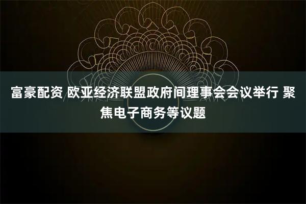 富豪配资 欧亚经济联盟政府间理事会会议举行 聚焦电子商务等议题