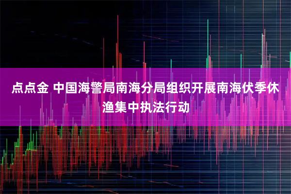 点点金 中国海警局南海分局组织开展南海伏季休渔集中执法行动