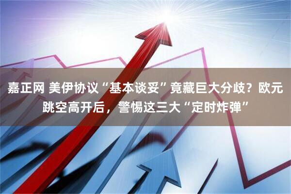 嘉正网 美伊协议“基本谈妥”竟藏巨大分歧？欧元跳空高开后，警惕这三大“定时炸弹”